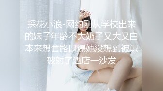 探花小浪-网约刚从学校出来的妹子年龄不大奶子又大又白本来想套路口爆她没想到被识破射了酒店一沙发