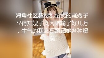 海角社区叔嫂乱伦我的骚嫂子??得知嫂子又网赌输了好几万，生气的我疯狂蹂躏她各种爆操