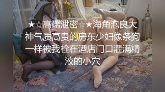 ★☆高端泄密☆★海角泡良大神气质高贵的房东少妇像条狗一样被我栓在酒店门口灌满精液的小穴