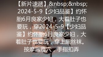 【新片速遞】&nbsp;&nbsp; 2024-5-9【少妇品鉴】约怀胎6月良家少妇，大着肚子也要玩，穿2024-5-9【少妇品鉴】约怀胎6月良家少妇，大着肚子也要玩，穿上黑丝袜。按摩器震穴，手指扣弄