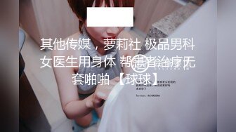 其他传媒，萝莉社 极品男科女医生用身体 帮患者治疗无套啪啪 【球球】