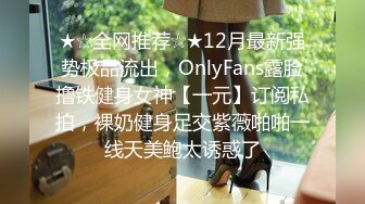 ★☆全网推荐☆★12月最新强势极品流出，OnlyFans露脸撸铁健身女神【一元】订阅私拍，裸奶健身足交紫薇啪啪一线天美鲍太诱惑了