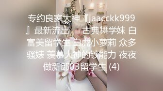 专约良家大神『jaacckk999』最新流出❤️古典舞学妹 白富美留学生 白虎小萝莉 众多骚婊 羡慕大神的钞能力 夜夜做新郎03留学生 (4)