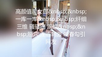 高颜值星女郎&nbsp;&nbsp;一库一库&nbsp;&nbsp;纤细三维 骚骚滴 滴蜡&nbsp;&nbsp;掰穴 淫语刺激 叫春勾引网友