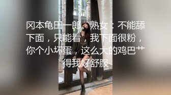 冈本龟田一郎。熟女：不能舔下面，只能看，我下面很粉，你个小坏蛋，这么大的鸡巴艹得我好舒服