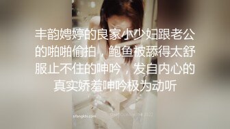 丰韵娉婷的良家小少妇跟老公的啪啪偷拍，鲍鱼被舔得太舒服止不住的呻吟，发自内心的真实娇羞呻吟极为动听