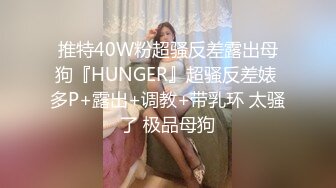 推特40W粉超骚反差露出母狗『HUNGER』超骚反差婊 多P+露出+调教+带乳环 太骚了 极品母狗