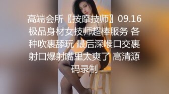 高端会所〖按摩技师〗09.16极品身材女技师超棒服务 各种吹裹舔玩 最后深喉口交裹射口爆射嘴里太爽了 高清源码录制