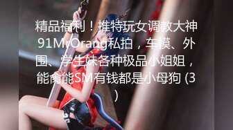 精品福利！推特玩女调教大神91MrOrang私拍，车模、外围、学生妹各种极品小姐姐，能肏能SM有钱都是小母狗 (3)