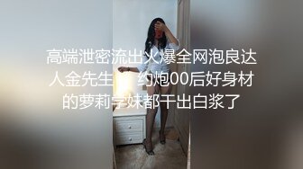 高端泄密流出火爆全网泡良达人金先生❤️约炮00后好身材的萝莉学妹都干出白浆了