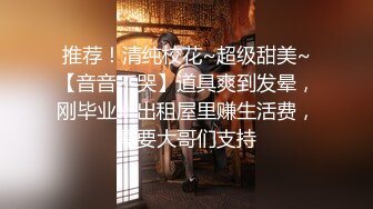 推荐！清纯校花~超级甜美~【音音不哭】道具爽到发晕，刚毕业，出租屋里赚生活费，需要大哥们支持