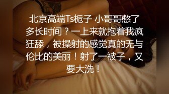 北京高端Ts栀子 小哥哥憋了多长时间？一上来就抱着我疯狂舔，被操射的感觉真的无与伦比的美丽！射了一被子，又要大洗！