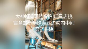 大神KFC尾随偷拍 玩具店挑盲盒的小学妹蕾丝边粉内中间湿了一块