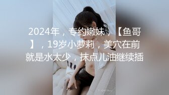 2024年，专约嫩妹，【鱼哥】，19岁小萝莉，美穴在前就是水太少，抹点儿油继续插