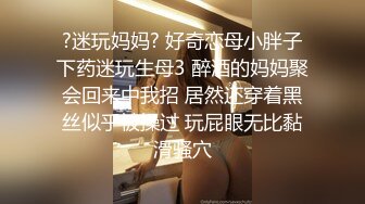 ?迷玩妈妈? 好奇恋母小胖子下药迷玩生母3 醉酒的妈妈聚会回来中我招 居然还穿着黑丝似乎被操过 玩屁眼无比黏滑骚穴