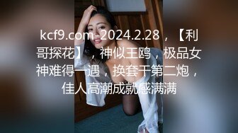 kcf9.com-2024.2.28，【利哥探花】，神似王鸥，极品女神难得一遇，换套干第二炮，佳人高潮成就感满满