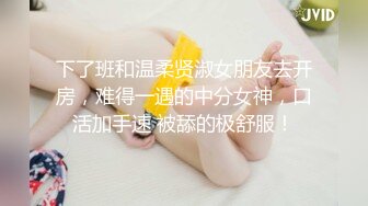 下了班和温柔贤淑女朋友去开房，难得一遇的中分女神，口活加手速 被舔的极舒服！