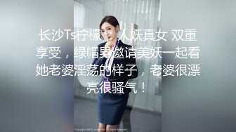 长沙Ts柠檬 ：人妖真女 双重享受，绿帽男邀请美妖一起看她老婆淫荡的样子，老婆很漂亮很骚气！