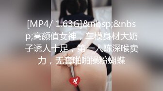 [MP4/ 1.63G]&nbsp;&nbsp;高颜值女神，车模身材大奶子诱人十足，第一人陈深喉卖力，无套啪啪操粉蝴蝶