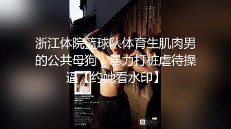 浙江体院篮球队体育生肌肉男的公共母狗，暴力打桩虐待操逼【约她看水印】