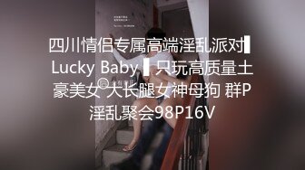 四川情侣专属高端淫乱派对▌Lucky Baby ▌只玩高质量土豪美女 大长腿女神母狗 群P淫乱聚会98P16V