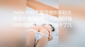 hello kitty主题房偷拍年轻大学生小情侣啪啪，大长腿好身材蜂腰翘臀，一天连续干了几次