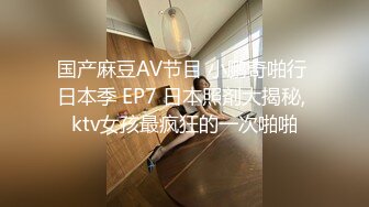 国产麻豆AV节目 小鹏奇啪行 日本季 EP7 日本照剤大揭秘, ktv女孩最疯狂的一次啪啪