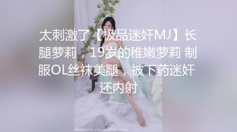 太刺激了【极品迷奸MJ】长腿萝莉，19岁的稚嫩萝莉 制服OL丝袜美腿，被下药迷奸 还内射