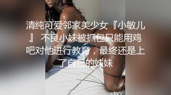 清纯可爱邻家美少女『小敏儿』 不良小妹被抓包只能用鸡吧对他进行教育，最终还是上了自己的妹妹