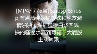 [MP4/ 776M]&nbsp;&nbsp;有点清纯眼镜骚妹和炮友激情啪啪，爆插猛操白浆四溅 操的骚逼水流到菊花，大屁股主动骑乘