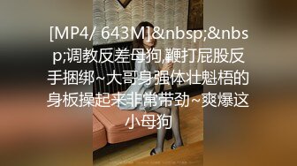 [MP4/ 643M]&nbsp;&nbsp;调教反差母狗,鞭打屁股反手捆绑~大哥身强体壮魁梧的身板操起来非常带劲~爽爆这小母狗