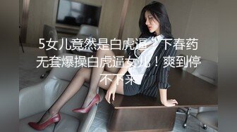 5女儿竟然是白虎逼？下春药无套爆操白虎逼女儿！爽到停不下来