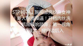 STP30741 胸前漂亮纹身女神！新人下海操逼！开档肉丝洗逼，抓屌吸吮舔弄，第一视角抽插骚穴，窗户边后入