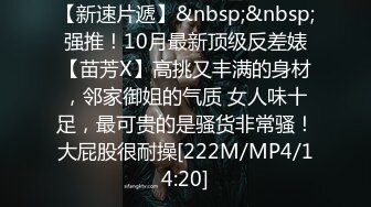 【新速片遞】&nbsp;&nbsp;强推！10月最新顶级反差婊【苗芳X】高挑又丰满的身材，邻家御姐的气质 女人味十足，最可贵的是骚货非常骚！大屁股很耐操[222M/MP4/14:20]