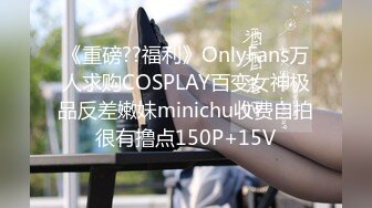 《重磅??福利》OnlyFans万人求购COSPLAY百变女神极品反差嫩妹minichu收费自拍很有撸点150P+15V