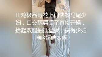 山鸡极品寻花上门快餐马尾少妇，口交舔屌硬了直接开操，抬起双腿抽插猛操，搞得少妇呻吟娇喘爽啊