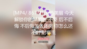 [MP4/ 867M] 大奶美眉 今天解锁你的M属性 不要 后不后悔 不后悔怎么还哭 你怎么还不射 射哪里