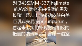 对[345SIMM-537]hajimete的AV欣赏会不由得做的黑发长整洁系J○！与振动皮肤白美巨乳&美屁股purunpurun，看起来老实的外观露出相反的艳丽的喘气声音！客厅→浴室→卧室