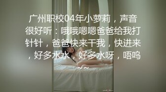 广州职校04年小萝莉，声音很好听：哦哦嗯嗯爸爸给我打针针，爸爸快来干我，快进来，好多水水，好多水呀，唔呜~~