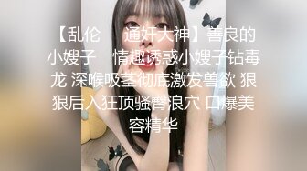 【乱伦❤️通奸大神】善良的小嫂子✿ 情趣诱惑小嫂子钻毒龙 深喉吸茎彻底激发兽欲 狠狠后入狂顶骚臀浪穴 口爆美容精华