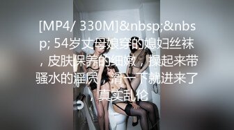 [MP4/ 330M]&nbsp;&nbsp; 54岁丈母娘穿的媳妇丝袜，皮肤保养的细嫩，操起来带骚水的淫屄，滑一下就进来了，真实乱伦