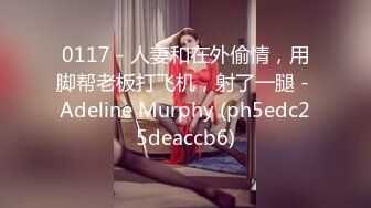 0117 - 人妻和在外偷情，用脚帮老板打飞机，射了一腿 - Adeline Murphy (ph5edc25deaccb6)