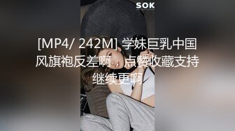 [MP4/ 242M] 学妹巨乳中国风旗袍反差啊，点赞收藏支持继续更啊