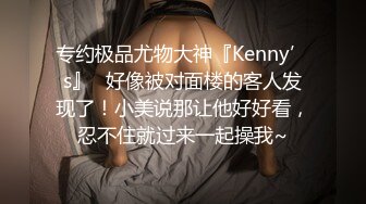 专约极品尤物大神『Kenny’s』✿好像被对面楼的客人发现了！小美说那让他好好看，忍不住就过来一起操我~