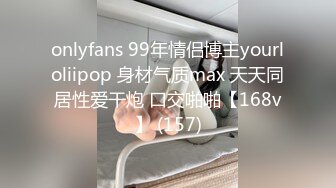 onlyfans 99年情侣博主yourloliipop 身材气质max 天天同居性爱干炮 口交啪啪【168v】 (157)