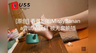 [原创] 香蕉姐姐MissyBanana尝试小玩具 被无套抽插